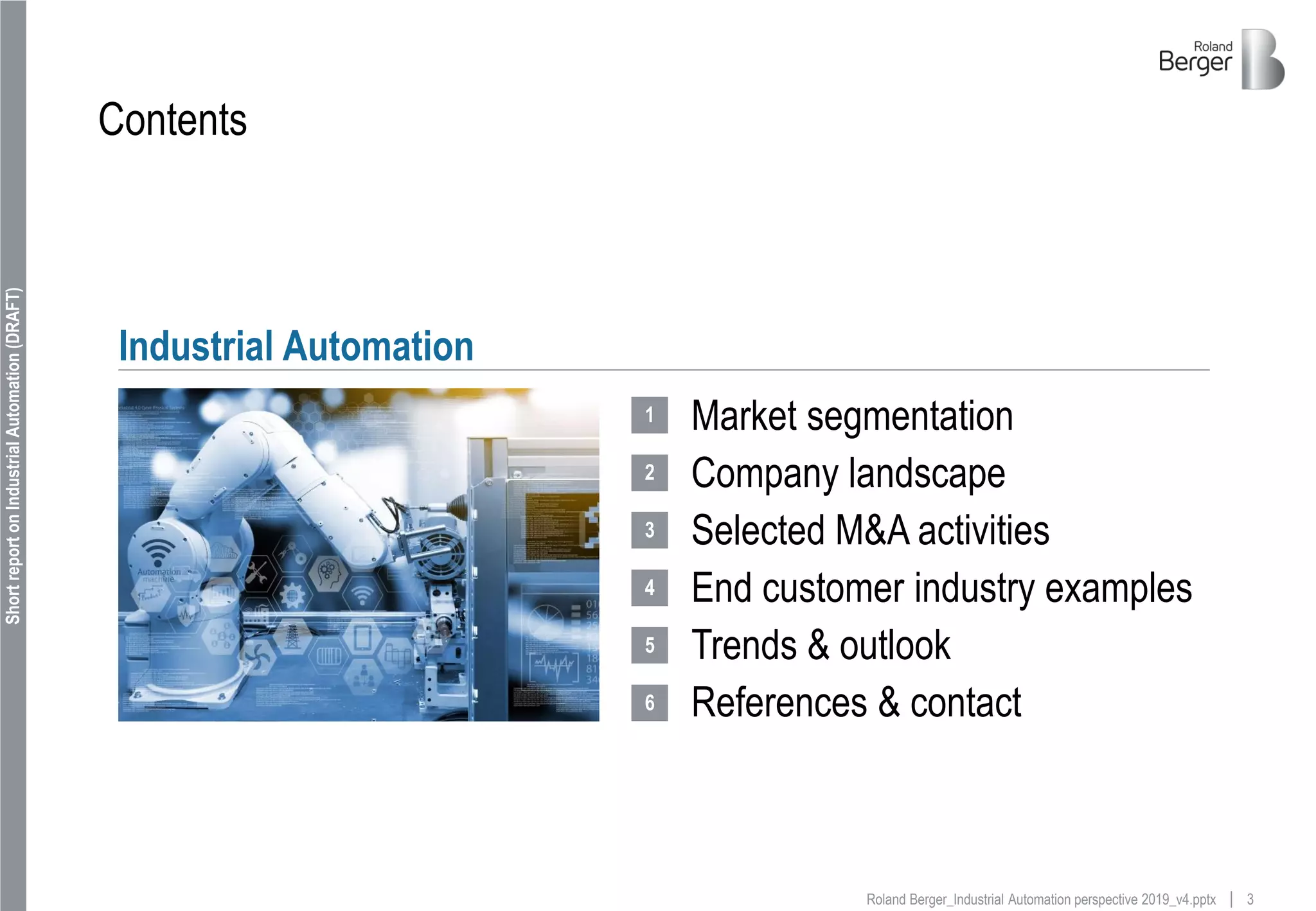 3Roland Berger_Industrial Automation perspective 2019_v4.pptx
ShortreportonIndustrialAutomation(DRAFT)
Contents
Market segmentation
Company landscape
Selected M&A activities
End customer industry examples
Trends & outlook
References & contact
Industrial Automation
1
2
3
4
5
6
 