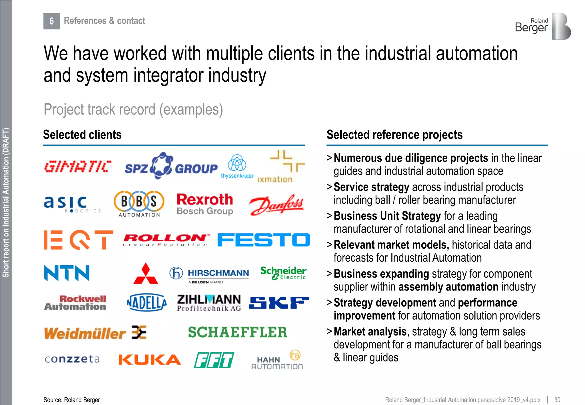 30Roland Berger_Industrial Automation perspective 2019_v4.pptx
ShortreportonIndustrialAutomation(DRAFT)
We have worked with multiple clients in the industrial automation
and system integrator industry
Selected clients Selected reference projects
>Numerous due diligence projects in the linear
guides and industrial automation space
>Service strategy across industrial products
including ball / roller bearing manufacturer
>Business Unit Strategy for a leading
manufacturer of rotational and linear bearings
>Relevant market models, historical data and
forecasts for Industrial Automation
>Business expanding strategy for component
supplier within assembly automation industry
>Strategy development and performance
improvement for automation solution providers
>Market analysis, strategy & long term sales
development for a manufacturer of ball bearings
& linear guides
Source: Roland Berger
Project track record (examples)
6 References & contact
 