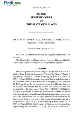 Docket No. 107816.


                        IN THE
                   SUPREME COURT
                          OF
                 THE STATE OF ILLINOIS




ROLAND W. BURRIS et al., Petitioners, v. JESSE WHITE,
           Secretary of State, Respondent.

                   Opinion filed January 9, 2009.

   JUSTICE KARMEIER delivered the judgment of the court, with
opinion.
   Chief Justice Fitzgerald and Justices Freeman, Thomas, Kilbride,
Garman and Burke concurred in the judgment and opinion.

                              OPINION
    The issue presented by this original action for mandamus is
whether Jesse White, the Secretary of State of the State of Illinois, is
required by section 5(1) of the Secretary of State Act (15 ILCS
305/5(1) (West 2006)) to countersign and affix the seal of the state to
the document issued by Governor Rod R. Blagojevich on December
31, 2008, certifying the Governor’s appointment of Roland Burris to
the United States Senate. For the reasons that follow, we hold that
section 5(1) of the Secretary of State Act (15 ILCS 305/5(1) (West
2006)) is inapplicable to the Burris appointment, and that no further
action is required by any officer of this state to make that appointment
valid. We further hold that the only ministerial act required of the
Secretary of State in this case is that he register the appointment in
accordance with section 5(2) of the Secretary of State Act (15 ILCS
305/5(2) (West 2006)). The Secretary of State having performed that
responsibility on December 31, 2008, the writ of mandamus is
 