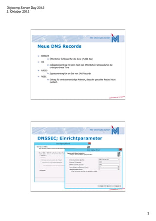 Digicomp Server Day 2012
3. Oktober 2012




                   Neue DNS Records

                      DNSKEY
                               Öffentlicher Schlüssel für die Zone (Publik Key)
                      DS
                               Delegationseintrag mit dem Hash des öffentlichen Schlüssels für die
                               untergeordnete Zone
                      RRSIG
                               Signatureintrag für ein Set von DNS Records
                      NSEC
                               Eintrag für vertrauenswürdige Antwort, dass der gesuchte Record nicht
                               existiert.




                   DNSSEC; Einrichtparameter




                                                                                                       3
 