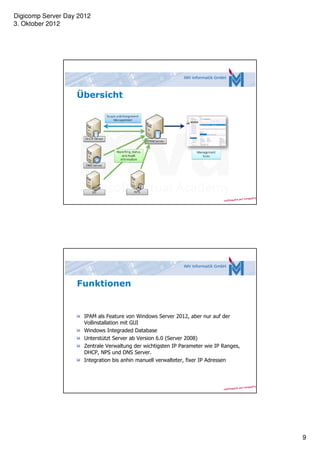Digicomp Server Day 2012
3. Oktober 2012




                   Übersicht




                   Funktionen


                     IPAM als Feature von Windows Server 2012, aber nur auf der
                     Vollinstallation mit GUI
                     Windows Integraded Database
                     Unterstützt Server ab Version 6.0 (Server 2008)
                     Zentrale Verwaltung der wichtigsten IP Parameter wie IP Ranges,
                     DHCP, NPS und DNS Server.
                     Integration bis anhin manuell verwalteter, fixer IP Adressen




                                                                                       9
 