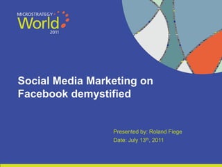 Social Media Marketing on
    Facebook demystified


                                                                                                                Presented by: Roland Fiege
                                                                                                                Date: July 13th, 2011


1                                                                       CONFIDENTIAL
     The Information Contained In This Presentation Is Confidential And Proprietary To MicroStrategy. The Recipient Of This Document Agrees That They Will Not Disclose Its Contents To
     Any Third Party Or Otherwise Use This Presentation For Any Purpose Other Than An Evaluation Of MicroStrategy's Business Or Its Offerings. Reproduction or Distribution Is Prohibited.
 