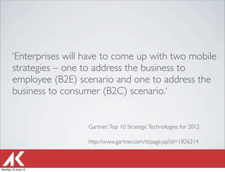‘Enterprises will have to come up with two mobile
       strategies – one to address the business to
       employee (B2E) scenario and one to address the
       business to consumer (B2C) scenario.‘


                         Gartner: Top 10 Strategic Technologies for 2012

                         http://www.gartner.com/it/page.jsp?id=1826214



Monday 18 June 12
 