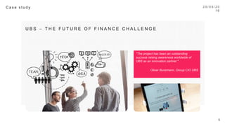 2 0 / 0 9 / 1 6
5
C a s e s t u d y 
U B S – T H E F U T U R E O F F I N A N C E C H A L L E N G E 
"The project has been an outstanding success
raising awareness worldwide of UBS as an
innovation partner."

Oliver Bussmann, Group CIO UBS

 