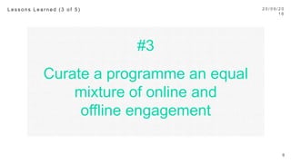 #3
Curate a programme an equal
mixture of online and
oﬄine engagement
2 0 / 0 9 / 1 6
8
L e s s o n s L e a r n e d ( 3 o f 5 ) 
 