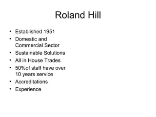 Roland Hill
• Established 1951
• Domestic and
  Commercial Sector
• Sustainable Solutions
• All in House Trades
• 50%of staff have over
  10 years service
• Accreditations
• Experience
 