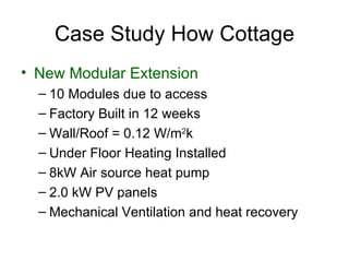 Case Study How Cottage
• New Modular Extension
  – 10 Modules due to access
  – Factory Built in 12 weeks
  – Wall/Roof = 0.12 W/m2k
  – Under Floor Heating Installed
  – 8kW Air source heat pump
  – 2.0 kW PV panels
  – Mechanical Ventilation and heat recovery
 