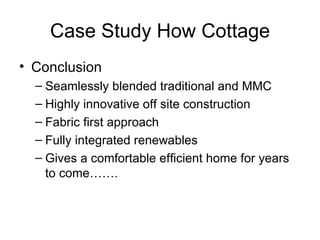Case Study How Cottage
• Conclusion
  – Seamlessly blended traditional and MMC
  – Highly innovative off site construction
  – Fabric first approach
  – Fully integrated renewables
  – Gives a comfortable efficient home for years
    to come…….
 