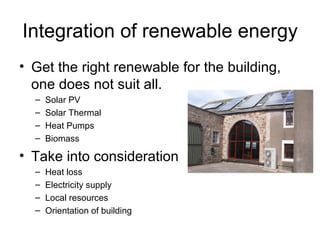 Integration of renewable energy
• Get the right renewable for the building,
  one does not suit all.
  –   Solar PV
  –   Solar Thermal
  –   Heat Pumps
  –   Biomass

• Take into consideration
  –   Heat loss
  –   Electricity supply
  –   Local resources
  –   Orientation of building
 