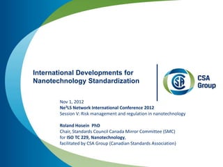 International Developments for
Nanotechnology Standardization

       Nov 1, 2012
       Ne3LS Network International Conference 2012
       Session V: Risk management and regulation in nanotechnology

       Roland Hosein PhD
       Chair, Standards Council Canada Mirror Committee (SMC)
       for ISO TC 229, Nanotechnology,
       facilitated by CSA Group (Canadian Standards Association)
 