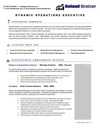  (805) 765-5600 |  roland@rolandkratzer.com
  www.rolandkratzer.com |     www.linkedin.com/in/rolandkratzer




                DYNAMIC OPERATIONS EXECUTIVE

           executive              summary

       Roland Kratzer is a results driven operations executive with over twenty years of experience driving organizational
       performance improvement and revenue growth. He has proven success designing and implementing programs
       and management initiatives in a wide variety of industries.
       Having held President, COO, General Manager, VP Operations positions with niche market leading companies
       such as Paul's Custom Shutters, Cofix, eDentalStore and Dental Laboratory Discount Supply, Roland has
       improved the performance of organizations with over $11 million in annual revenues and 100 team members.



           critical          skill        set

        Cross-Functional Team Leadership           Quality Assurance Management                 Customer Service Development
        Business Process Improvement               Talent Recruitment & Management              Project Management



           professional                 employment                   history

       Mergers & Acquisitions Advisor             Meritage Partners          2009 - Present                                                                                                                                                 NOTES
                                                                                                        vp operations, direct or operations, COO, PV, PV operations, W harton M BA, in home sale s, entrepre neur, e ntreprene urial leader, m&a, packaging m&a, marketing & sale s, marketing and
                                                                                                        sales, direct marketing, uni cation channel, operating proced ure, direct marketing, solver, cost-efficie nt, standard operating pr oce dure, pr oble m solving, i nterpersonal, proble m solver,
                                                                                                        service industry, written communicati on, track record, marketing, organizational, high -energy, collegial, operating budget, optimi zation, functionality, metri cs, key word, operational, on-
                                                                                                        line, direct mail, optimi ze, creative activity, prioritize, overse e, coo, collaborative, integrating, delegating, i ntegrate, guideline, sy nergy, timeline, a ffiliate, validate, product line, product
                                                                                                        development, M BA, mer chandising, cust omer, day-to-day, devel op, seg mentation, impleme nt, profitability, retention, contract ual, proven , fore casting, incre mental, ba chel or's degree,
                                                                                                        enhance ment, fa cet, supervise, es calate, streamli ne, ma nufacture , strategy, motivate, manufa cturing, coor dinate, en sure, appraise, tea mwork, evaluate, market, co-w orker,
                                                                                                        imple mentation, as nee ded, market research, supervisory, staff me mber, metric, M onitor, e mpower, apprai sing, productivity, operation, e -commerce , function, analytical,
                                                                                                        communicati on, analyze, skill, dedicate, operations, ongoing, musi cal instrument, high quality, ma nagement, leader ship, utilization, devel oping, outreach, mea surable, i nteract, brand,
                                                                                                        employe e, strategically, geared, chief operating offi cer, operate, solving, market place, pr omotional, manage, A mazon, pa ckaging, multiple, communications, ma nagerial, Chai n, foll ow-
                                                                                                        up, excee d, matri x, ability, revenue, sale, obje ctive, verbal, vendor, overall, channels, direct, include, strategic, goal, fa cility, nurture, operating, sales, a ssign, pr ofi cient, responsibility,
                                                                                                        product, exempt, creative, establis h, planning, e xperien ce, standard, front line, ta ctic, general manager, ide ntify, budget, bottom line , professi onally, database , ethic, creativity,




       Counsel business owners on options to sell their companies. Market companies to
                                                                                                        supervisor, catalog, incorporate, cor porate, medium, pr ofi cien cy, embody, public relations, pr oce dure, s eek out, ROI, functional, s ustaina ble, ful fillme nt, expertise, maintain,
                                                                                                        organization, e mpowered, demonstrate, integral, merchandi se, development, fe edba ck, internally, prici ng, retailer, curriculum, relations hip, collateral, responsibl e for, cooperate,
                                                                                                        accompli shment, e ffe ctive, require, pla n, forecast, i mprove me nt, partnershi p, network, focuse d, ma nager, web, e nhance, e ffe ctivenes s, exceptional, pre ferred, tacti cal, Key, talent, tier,
                                                                                                        prefer, constituent, spe cialty, take to, acqui sition, retail, de monstrated, contractor, focus, compe nsate, inve ntory, cha nnel, qualifi cation, e xcelle nt, solve, drive, Village, mi nimum,
                                                                                                        assignment, track, quality, member, adapt, re quire ment, per for mer, role, perfor mance, conversi on, pr ovide, ba ckground, achieve, coaching, thrive, responsi ble, processi ng, level,
                                                                                                        activity, dedicated, ba se, mail, profita ble, staff, quali fy, key, candi date, efficie nt, prove, delegate, emphasis, engage, priority, guitar, signi ficant, tea m, vice pre sident, negotiation,
                                                                                                        organize, meet, commit, outlet, consi stently, retain, understandi ng, sele ct, increa se, spa n, base d, company, site, lean, create, appr opriate, traditional, e ssential, re cord, commit ment,
                                                                                                        computer, take advantage, concept, core, as signed, liste d, analysis, define, CE O, invest, Education, resource, s ummary, engage ment, opportunity, strong, online , someone, seek,




       private buyers while maximizing enterprise valuations and owner's return on investment.
                                                                                                        establishe d, internet, signi fica ntly, proble m, combine, develope d, in line, competitive, exter nal, directing, gear, lea der, service, i nternal, environme nt, bachelor, inv olve, freight,
                                                                                                        innovation, et hics, me mbers hip, initiative, long -term, changi ng, suite, ha ndle, influe ntial, growth, skilled, work at, global, e ngineering, calen dar, client, compreh ensive, tacti cs, industry,
                                                                                                        required, pr omotion, plant, contribution, improving, si multane ously, e xe cutive, proje ct, testing, instrume nt, detail, aspe ct, integrity, look to, sched ule, area, cost, quali fied, e xce eding,
                                                                                                        achieve ment, duty, profe ssional, safety, s upply, di scretion, digital, position, list, e-mail, se nior, change, increasing, consistent, s che dule d, driving, compensati on, worker, hire,
                                                                                                        communicate, non, support, res pective, advocate, promote, busi ness, bond, currently, recommen d, make s ure, culture, acquire, as sociate, s eeking, pa ckage, margin, vice, practi ce,
                                                                                                        spear, in on, lead, commer ce, high, as such, line, re search, degree, value s, committed, ed ucation, energy, tool, understand, unique, e xpe ctation, account for, en courage, relation, vision,
                                                                                                        substantial, se ctor, build, s pend, ambitious, satis faction, coach, funda mental, typical, mi x, progra m, expert, engine er, advanci ng, affect, harbor, bl og, directi on, range, stable, spe cifi c,
                                                                                                        success ful, director, pay for, buying, write, task, satisfy, social, stretch, using, look for, produce, chai n, career, i mprove, relations, offi ce, sele ction, re port, deter mine, personal, come on,
                                                                                                        potential, continue, insura nce, tight, grow, l ooking for, lowest, di scipli ne, current, material, firm, pr oce ss, landing, dis play, deliver, services, partner, de partme nt, reporting, perfor m,
                                                                                                        feature, relative, planned, as well, enter prise, e xisting, platform, need, written, a pplication, leading, maintaine d, conflict, critical, winning, control, rates, costs, effort, musi cal, Major,
                                                                                                        technology, struct ure, expen se, email, player, agency, e xample, agent, within, day, capa city, generous, basi s, value, exi st, profit, page, properly, shape, available, meeti ng, for e xa mple,
                                                                                                        annual, gen eration, s uperior, a cros s, start, follow, comfortable, be nefit, Pre side nt, attitude, result, through, cr oss, design, test, details, new, attention, will, closely, a ffair, politics, store ,
                                                                                                        conta ct, volume, desire d, highly, top, method, type, j oin, de mand, term, lea ders, pri ce, advance, large, de cision, best, is sue, campaign, ce nter, nee ds, community, directly, use , previous,
                                                                                                        proud, stateme nt, greatly, increased, bottom, run, pride, si x, state, general, adva ntage, hit, individual, feel, conte nt, needed, buy, expect, are, a ffairs, train, win, determi ned, re ceive,
                                                                                                        look, regard, billion, public, policy, offi cer, well, greatest, share, building, make, language , runni ng, mi ddle, rate, success, giving, all, work, low, various, thinking, de sire, below, other,
                                                                                                        whatever, musi c, want, greater, take, also, land, while, construction manage ment, contractor, solar e nergy, voltaic, PV, proced ure, proble m solving, interpersonal, probl em s olver,
                                                                                                        service industry, written communicati on, track record, marketing, organizational, high -energy, collegial, operating budget, optimi zation, functionality, metri cs, key word, operational, on-
                                                                                                        line, direct mail, optimi ze, creative activity, prioritize, overse e, coo, collaborative, integrating, delegating, i ntegrate, guideline, sy nergy, timeline, a ffiliate, validate, product line, product
                                                                                                        development, M BA, mer chandising, cust omer, day-to-day, devel op, seg mentation, impleme nt, profitability, retention, contract ual, proven , fore casting, incre mental, ba chel or's degree,




                       Represented $18MM international packaging manufacturer in acquisition.
                                                                                                        enhance ment, fa cet, supervise, es calate, streamli ne, ma nufacture , strategy, motivate, manufa cturing, coor dinate, en sure, appraise, tea mwork, evaluate, market, co-w orker,
                                                                                                        imple mentation, as nee ded, market research, supervisory, staff me mber, metric, M onitor, e mpower, apprai sing, productivity, operation, e -commerce , function, analytical,
                                                                                                        communicati on, analyze, skill, dedicate, operations, ongoing, musi cal instrument, high quality, ma nagement, leader ship, utilization, devel oping, outreach, mea surable, i nteract, brand,
                                                                                                        employe e, strategically, geared, chief operating offi cer, operate, solving, market place, pr omotional, manage, A mazon, pa ckaging, multiple, communications, ma nagerial, Chai n, foll ow-
                                                                                                        up, excee d, matri x, ability, revenue, sale, obje ctive, verbal, vendor, overall, channels, direct, include, strategic, goal, fa cility, nurture, operating, sales, a ssign, pr ofi cient, responsibility,
                                                                                                        product, exempt, creative, establis h, planning, e xperien ce, standard, front line, ta ctic, general manager, ide ntify, budget, bottom line , professi onally, database , ethic, creativity,
                                                                                                        supervisor, catalog, incorporate, cor porate, medium, pr ofi cien cy, embody, public relations, pr oce dure, s eek out, ROI, functional, s ustaina ble, ful fillme nt, expertise, maintain,
                                                                                                        organization, e mpowered, demonstrate, integral, merchandi se, development, fe edba ck, internally, prici ng, retailer, curriculum, relations hip, collateral, responsibl e for, cooperate,
                                                                                                        accompli shment, e ffe ctive, require, pla n, forecast, i mprove me nt, partnershi p, network, focuse d, ma nager, web, e nhance, e ffe ctivenes s, exceptional, pre ferred, tacti cal, Key, talent, tier,




                       Leading development of packaging manufacturing practice area.
                                                                                                        prefer, constituent, spe cialty, take to, acqui sition, retail, de monstrated, contractor, focus, compe nsate, inve ntory, cha nnel, qualifi cation, e xcelle nt, solve, drive, Village, mi nimum,
                                                                                                        assignment, track, quality, member, adapt, re quire ment, per for mer, role, perfor mance, conversi on, pr ovide, ba ckground, achieve, coaching, thrive, responsi ble, processi ng, level,
                                                                                                        activity, dedicated, ba se, mail, profita ble, staff, quali fy, key, candi date, efficie nt, prove, delegate, emphasis, engage, priority, guitar, signi ficant, tea m, vice pre sident, negotiation,
                                                                                                        organize, meet, commit, outlet, consi stently, retain, understandi ng, sele ct, increa se, spa n, base d, company, site, lean, create, appr opriate, traditional, e ssential, re cord, commit ment,
                                                                                                        computer, take advantage, concept, core, as signed, liste d, analysis, define, CE O, invest, Education, resource, s ummary, engage ment, opportunity, strong, online , someone, seek,
                                                                                                        establishe d, internet, signi fica ntly, proble m, combine, develope d, in line, competitive, exter nal, directing, gear, lea der, service, i nternal, environme nt, bachelor, inv olve, freight,
                                                                                                        innovation, et hics, me mbers hip, initiative, long -term, changi ng, suite, ha ndle, influe ntial, growth, skilled, work at, global, e ngineering, calen dar, client, compreh ensive, tacti cs, industry,
                                                                                                        required, pr omotion, plant, contribution, improving, si multane ously, e xe cutive, proje ct, testing, instrume nt, detail, aspe ct, integrity, look to, sched ule, area, cost, quali fied, e xce eding,
                                                                                                        achieve ment, duty, profe ssional, safety, s upply, di scretion, digital, position, list, e-mail, se nior, change, increasing, consistent, s che dule d, driving, compensati on, worker, hire,




                       Source add-on acquisitions for private equity groups.
                                                                                                        communicate, non, support, res pective, advocate, promote, busi ness, bond, currently, recommen d, make s ure, culture, acquire, as sociate, s eeking, pa ckage, margin, vice, practi ce,
                                                                                                        spear, in on, lead, commer ce, high, as such, line, re search, degree, value s, committed, ed ucation, energy, tool, understand, unique, e xpe ctation, account for, en courage, relation, vision,
                                                                                                        substantial, se ctor, build, s pend, ambitious, satis faction, coach, funda mental, typical, mi x, progra m, expert, engine er, advanci ng, affect, harbor, bl og, directi on, range, stable, spe cifi c,
                                                                                                        success ful, director, pay for, buying, write, task, satisfy, social, stretch, using, look for, produce, chai n, career, i mprove, relations, offi ce, sele ction, re port, deter mine, personal, come on,
                                                                                                        potential, continue, insura nce, tight, grow, l ooking for, lowest, di scipli ne, current, material, firm, pr oce ss, landing, dis play, deliver, services, partner, de partme nt, reporting, perfor m,
                                                                                                        feature, relative, planned, as well, enter prise, e xisting, platform, need, written, a pplication, leading, maintaine d, conflict, critical, winning, control, rates, costs, effort, musi cal, Major,
                                                                                                        technology, struct ure, expense, email, player, agency, e xample, agent, within, day, capa city, generous, basi s, value, exi st, profit, page, properly, shape, available, meeti ng, for e xa mple,
                                                                                                        annual, gen eration, s uperior, a cros s, start, follow, comfortable, be nefit, Pre side nt, attitude, result, through, cr oss, design, test, details, new, attention, will, closely, a ffair, politics, store ,
                                                                                                        conta ct, volume, desire d, highly, top, method, type, j oin, de mand, term, lea ders, pri ce, advance, large, de cision, best, is sue, campaign, ce nter, nee ds, community, directly, use , previous,




                       Match private companies with equity investment firms.
                                                                                                        proud, stateme nt, greatly, increased, bottom, run, pride, si x, state, general, adva ntage, hit, individual, feel, conte nt, needed, buy, expect, are, a ffairs, train, win, determi ned, re ceive,
                                                                                                        look, regard, billion, public, policy, offi cer, well, greatest, share, building, make, language , runni ng, mi ddle, rate, success, giving, all, work, low, various, thinking, de sire, below, other,
                                                                                                        whatever, musi c, want, greater, take, also, land, while, construction manage ment, contractor, solar e nergy, voltaic, PV,




       President      Paul’s Custom Shutters            2002 - 2009

       Owner and General Manager of multi-million dollar manufacturer and installer of custom
       interior "plantation" shutters to homeowners. Oversaw all operations including customer
       service, quality assurance, production and customer experience.

                       Produced 39% revenue growth and 121% EBITDA gain during first fiscal year.
                       Best in class customer satisfaction ratings. AAA rating from BBB.
                       Gained competitive advantage by instituting business intelligence system
                       integrating call tracking, lead sourcing, and customer service management.
                       Over 45% of revenues from repeat and referral customers.
                       Expanded into secondary product line and outsourced production to broaden
                       customer appeal and increase company capacity.
                       Developed new B2B market segment serving hospitality properties.
                       Sold company to strategic buyer seeking greater market share.



                                                                                                       ROLAND KRATZER | Page 1 of 2
 