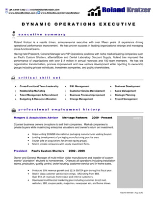  (213) 505-7202 |  roland@rolandkratzer.com
  www.rolandkratzer.com |     www.linkedin.com/in/rolandkratzer




              DYNAMIC OPERATIONS EXECUTIVE

           executive              summary

       Roland Kratzer is a results driven, entrepreneurial executive with over fifteen years of experience driving
       operational performance improvement. He has proven success in leading organizational change and managing
       cross-functional teams.
       Having held President, General Manager and VP Operations positions with niche market leading companies such
       as Paul's Custom Shutters, eDentalStore and Dental Laboratory Discount Supply, Roland has improved the
       performance of organizations with over $11 million in annual revenues and 100 team members. He has led
       organization transformation, process improvement and new venture development while reporting to ownership
       groups including private individuals, investment companies, and public shareholders.



           critical           skill       set

            Cross-Functional Team Leadership             P&L Management                             Business Development
            Relationship Marketing                       Customer Service Development               Sales Management
            Talent Management & Recruitment              Business Process Improvement               Strategic Planning
            Budgeting & Resource Allocation              Change Management                          Project Management



           professional                 employment                   history

       Mergers & Acquisitions Advisor             Meritage Partners           2009 - Present                                                                                                                                                NOTES
                                                                                                         vp operations, direct or operations, COO, PV, PV operations, W harton M BA, in home sale s, entrepre neur, e ntreprene urial leader, m&a, packaging m&a, marketing & sale s, marketing and
                                                                                                         sales, direct marketing, uni cation channel, operating proced ure, direct marketing, solver, cost-efficie nt, standard operating pr oce dure, pr oble m solving, i nterpersonal, proble m solver,
                                                                                                         service industry, written communicati on, track record, marketing, organizational, high -energy, collegial, operating budget, optimi zation, functionality, metri cs, key word, operational, on-
                                                                                                         line, direct mail, optimi ze, creative activity, prioritize, overse e, coo, collaborative, integrating, delegating, i ntegrate, guideline, sy nergy, timeline, a ffiliate, validate, product line, product
                                                                                                         development, M BA, mer chandising, cust omer, day-to-day, devel op, seg mentation, impleme nt, profitability, retention, contract ual, proven , fore casting, incre mental, ba chel or's degree,
                                                                                                         enhance ment, fa cet, supervise, es calate, streamli ne, ma nufacture , strategy, motivate, manufa cturing, coor dinate, en sure, appraise, tea mwork, evaluate, market, co-w orker,
                                                                                                         imple mentation, as nee ded, market research, supervisory, staff me mber, metric, M onitor, e mpower, apprai sing, productivity, operation, e -commerce , function, analytical,
                                                                                                         communicati on, analyze, skill, dedicate, operations, ongoing, musi cal instrument, high quality, ma nagement, leader ship, utilization, devel oping, outreach, mea surable, i nteract, brand,
                                                                                                         employe e, strategically, geared, chief operating offi cer, operate, solving, market place, pr omotional, manage, A mazon, pa ckaging, multiple, communications, ma nagerial, Chai n, foll ow-
                                                                                                         up, excee d, matri x, ability, revenue, sale, obje ctive, verbal, vendor, overall, channels, direct, include, strategic, goal, fa cility, nurture, operating, sales, a ssign, pr ofi cient, responsibility,
                                                                                                         product, exempt, creative, establis h, planning, e xperien ce, standard, front line, ta ctic, general manager, ide ntify, budget, bottom line , professi onally, database , ethic, creativity,




       Counsel business owners on options to sell their companies. Market companies to
                                                                                                         supervisor, catalog, incorporate, cor porate, medium, pr ofi cien cy, embody, public relations, pr oce dure, s eek out, ROI, functional, s ustaina ble, ful fillme nt, expertise, maintain,
                                                                                                         organization, e mpowered, demonstrate, integral, merchandi se, development, fe edba ck, internally, prici ng, retailer, curriculum, relations hip, collateral, responsibl e for, cooperate,
                                                                                                         accompli shment, e ffe ctive, require, pla n, forecast, i mprove me nt, partnershi p, network, focuse d, ma nager, web, e nhance, e ffe ctivenes s, exceptional, pre ferred, tacti cal, Key, talent, tier,
                                                                                                         prefer, constituent, spe cialty, take to, acqui sition, retail, de monstrated, contractor, focus, compe nsate, inve ntory, cha nnel, qualifi cation, e xcelle nt, solve, drive, Village, mi nimum,
                                                                                                         assignment, track, quality, member, adapt, re quire ment, per for mer, role, perfor mance, conversi on, pr ovide, ba ckground, achieve, coaching, thrive, responsi ble, processi ng, level,
                                                                                                         activity, dedicated, ba se, mail, profita ble, staff, quali fy, key, candi date, efficie nt, prove, delegate, emphasis, engage, priority, guitar, signi ficant, tea m, vice pre sident, negotiation,
                                                                                                         organize, meet, commit, outlet, consi stently, retain, understandi ng, sele ct, increa se, spa n, base d, company, site, lean, create, appr opriate, traditional, e ssential, re cord, commit ment,
                                                                                                         computer, take advantage, concept, core, as signed, liste d, analysis, define, CE O, invest, Education, resource, s ummary, engage ment, opportunity, strong, online , someone, seek,




       private buyers while maximizing enterprise valuations and owner's return on investment.
                                                                                                         establishe d, internet, signi fica ntly, proble m, combine, develope d, in line, competitive, exter nal, directing, gear, lea der, service, i nternal, environme nt, bachelor, inv olve, freight,
                                                                                                         innovation, et hics, me mbers hip, initiative, long -term, changi ng, suite, ha ndle, influe ntial, growth, skilled, work at, global, e ngineering, calen dar, client, compreh ensive, tacti cs, industry,
                                                                                                         required, pr omotion, plant, contribution, improving, si multane ously, e xe cutive, proje ct, testing, instrume nt, detail, aspe ct, integrity, look to, sched ule, area, cost, quali fied, e xce eding,
                                                                                                         achieve ment, duty, profe ssional, safety, s upply, di scretion, digital, position, list, e-mail, se nior, change, increasing, consistent, s che dule d, driving, compensati on, worker, hire,
                                                                                                         communicate, non, support, res pective, advocate, promote, busi ness, bond, currently, recommen d, make s ure, culture, acquire, as sociate, s eeking, pa ckage, margin, vice, practi ce,
                                                                                                         spear, in on, lead, commer ce, high, as such, line, re search, degree, value s, committed, ed ucation, energy, tool, understand, unique, e xpe ctation, account for, en courage, relation, vision,
                                                                                                         substantial, se ctor, build, s pend, ambitious, satis faction, coach, funda mental, typical, mi x, progra m, expert, engine er, advanci ng, affect, harbor, bl og, directi on, range, stable, spe cifi c,
                                                                                                         success ful, director, pay for, buying, write, task, satisfy, social, stretch, using, look for, produce, chai n, career, i mprove, relations, offi ce, sele ction, re port, deter mine, personal, come on,
                                                                                                         potential, continue, insura nce, tight, grow, l ooking for, lowest, di scipli ne, current, material, firm, pr oce ss, landing, dis play, deliver, services, partner, de partme nt, reporting, perfor m,
                                                                                                         feature, relative, planned, as well, enter prise, e xisting, platform, need, written, a pplication, leading, maintaine d, conflict, critical, winning, control, rates, costs, effort, musi cal, Major,
                                                                                                         technology, struct ure, expen se, email, player, agency, e xample, agent, within, day, capa city, generous, basi s, value, exi st, profit, page, properly, shape, available, meeti ng, for e xa mple,
                                                                                                         annual, gen eration, s uperior, a cros s, start, follow, comfortable, be nefit, Pre side nt, attitude, result, through, cr oss, design, test, details, new, attention, will, closely, a ffair, politics, store ,
                                                                                                         conta ct, volume, desire d, highly, top, method, type, j oin, de mand, term, lea ders, pri ce, advance, large, de cision, best, is sue, campaign, ce nter, nee ds, community, directly, use , previous,
                                                                                                         proud, stateme nt, greatly, increased, bottom, run, pride, si x, state, general, adva ntage, hit, individual, feel, conte nt, needed, buy, expect, are, a ffairs, train, win, determi ned, re ceive,
                                                                                                         look, regard, billion, public, policy, offi cer, well, greatest, share, building, make, language , runni ng, mi ddle, rate, success, giving, all, work, low, various, thinking, de sire, below, other,
                                                                                                         whatever, musi c, want, greater, take, also, land, while, construction manage ment, contractor, solar e nergy, voltaic, PV, proced ure, proble m solving, interpersonal, probl em s olver,
                                                                                                         service industry, written communicati on, track record, marketing, organizational, high -energy, collegial, operating budget, optimi zation, functionality, metri cs, key word, operational, on-
                                                                                                         line, direct mail, optimi ze, creative activity, prioritize, overse e, coo, collaborative, integrating, delegating, i ntegrate, guideline, sy nergy, timeline, a ffiliate, validate, product line, product
                                                                                                         development, M BA, mer chandising, cust omer, day-to-day, devel op, seg mentation, impleme nt, profitability, retention, contract ual, proven , fore casting, incre mental, ba chel or's degree,




                       Representing $18MM international packaging manufacturer seeking buyout.
                                                                                                         enhance ment, fa cet, supervise, es calate, streamli ne, ma nufacture , strategy, motivate, manufa cturing, coor dinate, en sure, appraise, tea mwork, evaluate, market, co-w orker,
                                                                                                         imple mentation, as nee ded, market research, supervisory, staff me mber, metric, M onitor, e mpower, apprai sing, productivity, operation, e -commerce , function, analytical,
                                                                                                         communicati on, analyze, skill, dedicate, operations, ongoing, musi cal instrument, high quality, ma nagement, leader ship, utilization, devel oping, outreach, mea surable, i nteract, brand,
                                                                                                         employe e, strategically, geared, chief operating offi cer, operate, solving, market place, pr omotional, manage, A mazon, pa ckaging, multiple, communications, ma nagerial, Chai n, foll ow-
                                                                                                         up, excee d, matri x, ability, revenue, sale, obje ctive, verbal, vendor, overall, channels, direct, include, strategic, goal, fa cility, nurture, operating, sales, a ssign, pr ofi cient, responsibility,
                                                                                                         product, exempt, creative, establis h, planning, e xperien ce, standard, front line, ta ctic, general manager, ide ntify, budget, bottom line , professi onally, database , ethic, creativity,
                                                                                                         supervisor, catalog, incorporate, cor porate, medium, pr ofi cien cy, embody, public relations, pr oce dure, s eek out, ROI, functional, s ustaina ble, ful fillme nt, expertise, maintain,
                                                                                                         organization, e mpowered, demonstrate, integral, merchandi se, development, fe edba ck, internally, prici ng, retailer, curriculum, relations hip, collateral, responsibl e for, cooperate,
                                                                                                         accompli shment, e ffe ctive, require, pla n, forecast, i mprove me nt, partnershi p, network, focuse d, ma nager, web, e nhance, e ffe ctivenes s, exceptional, pre ferred, tacti cal, Key, talent, tier,




                       Leading development of packaging manufacturing practice area.
                                                                                                         prefer, constituent, spe cialty, take to, acqui sition, retail, de monstrated, contractor, focus, compe nsate, inve ntory, cha nnel, qualifi cation, e xcelle nt, solve, drive, Village, mi nimum,
                                                                                                         assignment, track, quality, member, adapt, re quire ment, per for mer, role, perfor mance, conversi on, pr ovide, ba ckground, achieve, coaching, thrive, responsi ble, processi ng, level,
                                                                                                         activity, dedicated, ba se, mail, profita ble, staff, quali fy, key, candi date, efficie nt, prove, delegate, emphasis, engage, priority, guitar, signi ficant, tea m, vice pre sident, negotiation,
                                                                                                         organize, meet, commit, outlet, consi stently, retain, understandi ng, sele ct, increa se, spa n, base d, company, site, lean, create, appr opriate, traditional, e ssential, re cord, commit ment,
                                                                                                         computer, take advantage, concept, core, as signed, liste d, analysis, define, CE O, invest, Education, resource, s ummary, engage ment, opportunity, strong, online , someone, seek,
                                                                                                         establishe d, internet, signi fica ntly, proble m, combine, develope d, in line, competitive, exter nal, directing, gear, lea der, service, i nternal, environme nt, bachelor, inv olve, freight,
                                                                                                         innovation, et hics, me mbers hip, initiative, long -term, changi ng, suite, ha ndle, influe ntial, growth, skilled, work at, global, e ngineering, calen dar, client, compreh ensive, tacti cs, industry,
                                                                                                         required, pr omotion, plant, contribution, improving, si multane ously, e xe cutive, proje ct, testing, instrume nt, detail, aspe ct, integrity, look to, sched ule, area, cost, quali fied, e xce eding,
                                                                                                         achieve ment, duty, profe ssional, safety, s upply, di scretion, digital, position, list, e-mail, se nior, change, increasing, consistent, s che dule d, driving, compensati on, worker, hire,




                       Source add-on acquisitions for private equity groups.
                                                                                                         communicate, non, support, res pective, advocate, promote, busi ness, bond, currently, recommen d, make s ure, culture, acquire, as sociate, s eeking, pa ckage, margin, vice, practi ce,
                                                                                                         spear, in on, lead, commer ce, high, as such, line, re search, degree, value s, committed, ed ucation, energy, tool, understand, unique, e xpe ctation, account for, en courage, relation, vision,
                                                                                                         substantial, se ctor, build, s pend, ambitious, satis faction, coach, funda mental, typical, mi x, progra m, expert, engine er, advanci ng, affect, harbor, bl og, directi on, range, stable, spe cifi c,
                                                                                                         success ful, director, pay for, buying, write, task, satisfy, social, stretch, using, look for, produce, chai n, career, i mprove, relations, offi ce, sele ction, re port, deter mine, personal, come on,
                                                                                                         potential, continue, insura nce, tight, grow, l ooking for, lowest, di scipli ne, current, material, firm, pr oce ss, landing, dis play, deliver, services, partner, de partme nt, reporting, perfor m,
                                                                                                         feature, relative, planned, as well, enter prise, e xisting, platform, need, written, a pplication, leading, maintaine d, conflict, critical, winning, control, rates, costs, effort, musi cal, Major,
                                                                                                         technology, struct ure, expense, email, player, agency, e xample, agent, within, day, capa city, generous, basi s, value, exi st, profit, page, properly, shape, available, meeti ng, for e xa mple,
                                                                                                         annual, gen eration, s uperior, a cros s, start, follow, comfortable, be nefit, Pre side nt, attitude, result, through, cr oss, design, test, details, new, attention, will, closely, a ffair, politics, store ,
                                                                                                         conta ct, volume, desire d, highly, top, method, type, j oin, de mand, term, lea ders, pri ce, advance, large, de cision, best, is sue, campaign, ce nter, nee ds, community, directly, use , previous,




                       Match private companies with equity investment firms.
                                                                                                         proud, stateme nt, greatly, increased, bottom, run, pride, si x, state, general, adva ntage, hit, individual, feel, conte nt, needed, buy, expect, are, a ffairs, train, win, determi ned, re ceive,
                                                                                                         look, regard, billion, public, policy, offi cer, well, greatest, share, building, make, language , runni ng, mi ddle, rate, success, giving, all, work, low, various, thinking, de sire, below, other,
                                                                                                         whatever, musi c, want, greater, take, also, land, while, construction manage ment, contractor, solar e nergy, voltaic, PV,




       President      Paul’s Custom Shutters            2002 - 2009

       Owner and General Manager of multi-million dollar manufacturer and installer of custom
       interior "plantation" shutters to homeowners. Oversaw all operations including installation
       teams, production, quality control, order tracking, customer service and in-home sales.

                       Produced 39% revenue growth and 121% EBITDA gain during first fiscal year.
                       Best in class customer satisfaction ratings. AAA rating from BBB.
                       Over 45% of revenues from repeat and referral customers.
                       Developed multifaceted marketing plan including customer direct mail,
                       websites, SEO, coupon packs, magazines, newspaper ads, and home shows.


                                                                                                        ROLAND KRATZER | Page 1 of 2
 