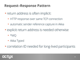 Request–Response Pattern
• return address is often implicit:
• HTTP response over same TCP connection
• automatic sender reference capture in Akka
• explicit return address is needed otherwise
• *MQ
• Akka Typed
• correlation ID needed for long-lived participants
16
 