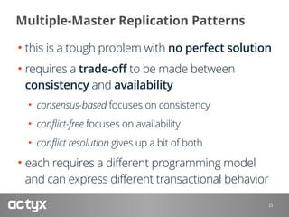 Multiple-Master Replication Patterns
• this is a tough problem with no perfect solution
• requires a trade-off to be made between
consistency and availability
• consensus-based focuses on consistency
• conflict-free focuses on availability
• conflict resolution gives up a bit of both
• each requires a different programming model
and can express different transactional behavior
21
 