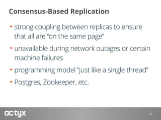 Consensus-Based Replication
• strong coupling between replicas to ensure
that all are “on the same page”
• unavailable during network outages or certain
machine failures
• programming model “just like a single thread”
• Postgres, Zookeeper, etc.
22
 