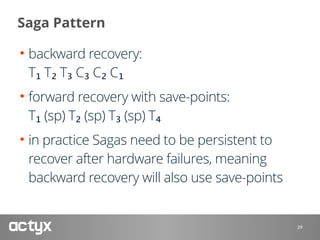 Saga Pattern
• backward recovery: 
T₁ T₂ T₃ C₃ C₂ C₁
• forward recovery with save-points: 
T₁ (sp) T₂ (sp) T₃ (sp) T₄
• in practice Sagas need to be persistent to
recover after hardware failures, meaning
backward recovery will also use save-points
29
 