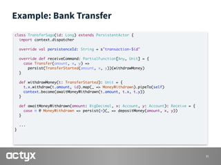 Example: Bank Transfer
31
class TransferSaga(id: Long) extends PersistentActor {
import context.dispatcher
override val persistenceId: String = s"transaction-$id"
override def receiveCommand: PartialFunction[Any, Unit] = {
case Transfer(amount, x, y) =>
persist(TransferStarted(amount, x, y))(withdrawMoney)
}
def withdrawMoney(t: TransferStarted): Unit = {
t.x.withdraw(t.amount, id).map(_ => MoneyWithdrawn).pipeTo(self)
context.become(awaitMoneyWithdrawn(t.amount, t.x, t.y))
}
def awaitMoneyWithdrawn(amount: BigDecimal, x: Account, y: Account): Receive = {
case m @ MoneyWithdrawn => persist(m)(_ => depositMoney(amount, x, y))
}
...
}
 