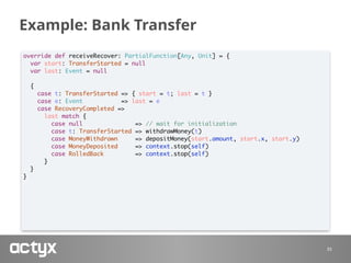 Example: Bank Transfer
33
override def receiveRecover: PartialFunction[Any, Unit] = {
var start: TransferStarted = null
var last: Event = null
{
case t: TransferStarted => { start = t; last = t }
case e: Event => last = e
case RecoveryCompleted =>
last match {
case null => // wait for initialization
case t: TransferStarted => withdrawMoney(t)
case MoneyWithdrawn => depositMoney(start.amount, start.x, start.y)
case MoneyDeposited => context.stop(self)
case RolledBack => context.stop(self)
}
}
}
 