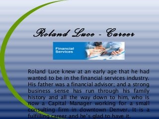 Roland Luce - Career
Roland Luce knew at an early age that he had
wanted to be in the financial services industry.
His father was a financial advisor; and a strong
business sense has run through his family
history and all the way down to him, who is
now a Capital Manager working for a small
consulting firm in downtown Denver. It is a
fulfilling career and he’s glad to have it.
 