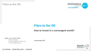 Fibre to the 5G
How to Invest in a convergent world?
Fibre to the 5G
15 November 2017
 Roland MONTAGNE
Principle Analyst
Director DigiWorld Institute UK
r.montagne@idate.org
 