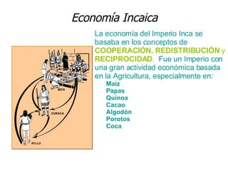 Economía Incaica La economía del Imperio Inca se basaba en los conceptos de  COOPERACIÓN, REDISTRIBUCIÓN  y  RECIPROCIDAD .   Fue un Imperio con una gran actividad económica basada en la Agricultura, especialmente en: Maíz  Papas  Quinoa  Cacao  Algodón  Porotos  Coca  