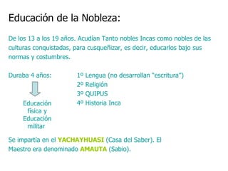 Educación de la Nobleza:   De los 13 a los 19 años. Acudían Tanto nobles Incas como nobles de las culturas conquistadas, para cusqueñizar, es decir, educarlos bajo sus normas y costumbres. Duraba 4 años:  1º Lengua (no desarrollan “escritura”)    2º Religión   3º QUIPUS   4º Historia Inca Se impartía en el  YACHAYHUASI  (Casa del Saber). El Maestro era denominado  AMAUTA  (Sabio).  Educación física y Educación militar  