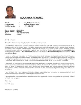 ROLANDO ALVAREZ
E-mail : raa_rbc@yahoo.com.ph
Qatar Address : Bin Omran, Doha, Qatar
Mobile Number : +974-50228907
Current Location : Doha, Qatar
Present position : Architect
Degree : B.S. ARCHITECTURE
Nationality : Filipino
Dear Sir / Madam:
Please find attached copy of my Curriculum Vitae for your kind perusal.
I am a Bachelor of Science in Architecture Degree holder, with twenty eight (28) years experienced in related with my
profession from 1987 to present. Where I worked as designer draftsman as my first job , and 15 years as a Sole proprietor
of General Constructing firm in the Philippines. Eight years (8) of it are in GCG (UAE) country, worked as interior designer
in two companies and in as Architectural Inspector and Architect at Consulting Companies namely RMJM (Robert
Mathew-Johnson Marshall, HILL International at ADNOC Site Projects, KEO International (UAE) and currently in KEO
International, Qatar.
I have an advanced knowledge of the international standards, principles and practices of architectural design,
construction and fabrication methodology, knowledgeable in (AUTOCADD) computer aided drafting and design and
have high level problem solving and communication skills in enable to coordinate with the Project Management Team,
Construction Management team, other Consultants, Client Representatives and in to any construction trades.
I rely heavily on my previous experiences where I have developed knowledge of projects in Hotel and Apartments,
Mixed-use venues, commercial/ residential buildings, schools developments experience in the Middle East, and my
ability to prove my exceptional results within architecture, project design and site management, planning, project
management, building materials and construction methods, on villas, coffee shops, high rise buildings and state of the
art projects.
I am confident that I am capable of handling bigger responsibility and committed to professional growth and
development for every challenging task that will be assigned to me.
I am interested to join your esteemed organization and shall appreciate it if you can give me an opportunity to be of
service to your company.
Thank you
Very truly yours,
ROLANDO A. ALVAREZ
 