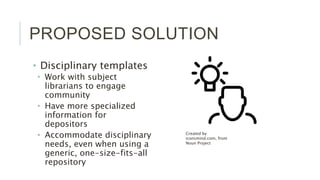 PROPOSED SOLUTION
• Disciplinary templates
• Work with subject librarians to
engage community
• Have more specialized
information for depositors
• Accommodate disciplinary
needs, even when using a
generic, one-size-fits-all
repository
Created by iconsmind.com,
from Noun Project
 