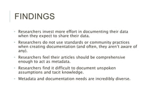FINDINGS
• Researchers invest more effort in documenting their data when they expect
to share their data.
• Researchers do not use standards or community practices when creating
documentation (and often, they aren’t aware of any).
• Researchers feel their articles should be comprehensive enough to act as
metadata.
• Researchers find it difficult to document unspoken assumptions and tacit
knowledge.
• Metadata and documentation needs are incredibly diverse.
 