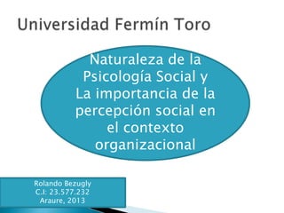 Naturaleza de la
Psicología Social y
La importancia de la
percepción social en
el contexto
organizacional
Rolando Bezugly
C.I: 23.577.232
Araure, 2013
 