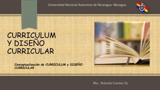 Conceptualización de CURRICULUM y DISEÑO
CURRICULAR
CURRICULUM
Y DISEÑO
CURRICULAR
Universidad Nacional Autonoma de Nicaragua- Managua
Msc. Rolando Fuentes Sz.
 