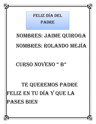 Nombres: Jaime Quiroga
Nombres: rolando Mejía
Curso noveno “ b”
Te queremos padre
feliz en tu día y que la
pases bien
Feliz día del
padre
 