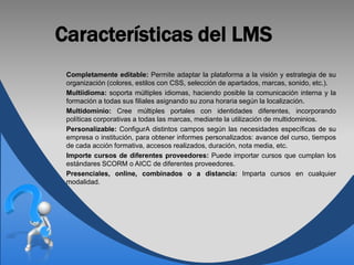 Características del LMS
 Completamente editable: Permite adaptar la plataforma a la visión y estrategia de su
 organización (colores, estilos con CSS, selección de apartados, marcas, sonido, etc.).
 Multiidioma: soporta múltiples idiomas, haciendo posible la comunicación interna y la
 formación a todas sus filiales asignando su zona horaria según la localización.
 Multidominio: Cree múltiples portales con identidades diferentes, incorporando
 políticas corporativas a todas las marcas, mediante la utilización de multidominios.
 Personalizable: ConfigurA distintos campos según las necesidades específicas de su
 empresa o institución, para obtener informes personalizados: avance del curso, tiempos
 de cada acción formativa, accesos realizados, duración, nota media, etc.
 Importe cursos de diferentes proveedores: Puede importar cursos que cumplan los
 estándares SCORM o AICC de diferentes proveedores.
 Presenciales, online, combinados o a distancia: Imparta cursos en cualquier
 modalidad.
 