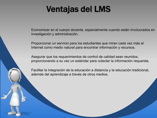 Ventajas del LMS

Economizar en el cuerpo docente, especialmente cuando están involucrados en
investigación y administración.

Proporcionar un servicio para los estudiantes que miran cada vez más al
Internet como medio natural para encontrar información y recursos.

Asegurar que los requerimientos de control de calidad sean reunidos,
proporcionando a su vez un estándar para colectar la información requerida.

Facilitar la integración de la educación a distancia y la educación tradicional,
además del aprendizaje a través de otros medios.
 