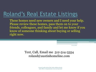 Roland’s Real Estate Listings
  These homes need new owners and I need your help.
  Please review these homes, pass them on to your
  friends, colleagues, and family and let me know if you
  know of someone thinking about buying or selling
  right now.


                                                                         10/12/2010




            Text, Call, Email me 512-514-3354
              roland@austinhomeline.com


                      Roland Castillo, REALTOR Keller Williams Realty
                       Each office is independently owned and operated
 