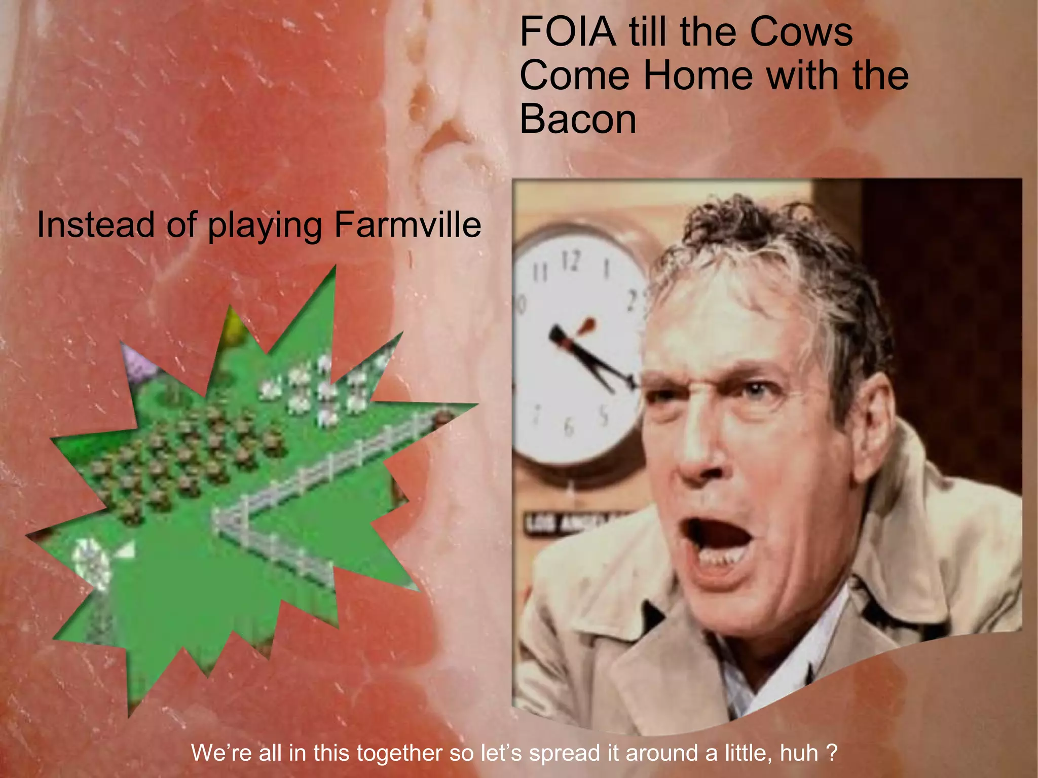 Instead of playing Farmville FOIA till the Cows Come Home with the Bacon We’re all in this together so let’s spread it around a little, huh ? 