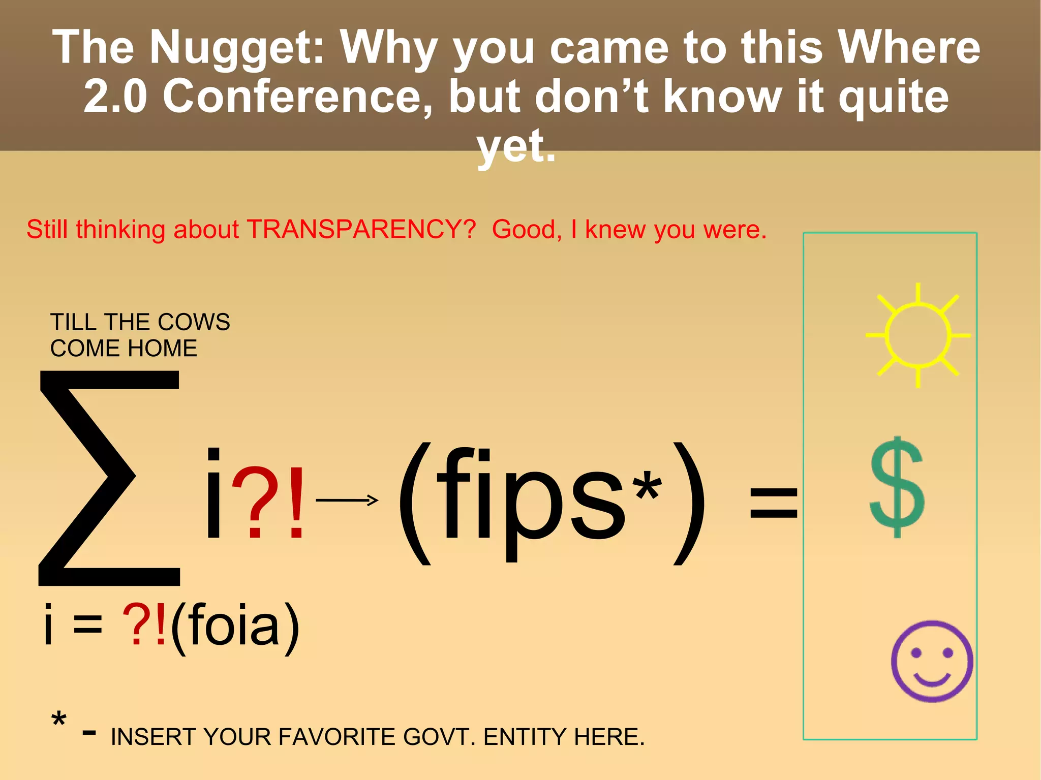The Nugget: Why you came to this Where 2.0 Conference, but don’t know it quite yet. ∑   i ?!   ( fips * )  = i =  ?! (foia) TILL THE COWS  COME HOME * -  INSERT YOUR FAVORITE GOVT. ENTITY HERE. Still thinking about TRANSPARENCY?  Good, I knew you were. 