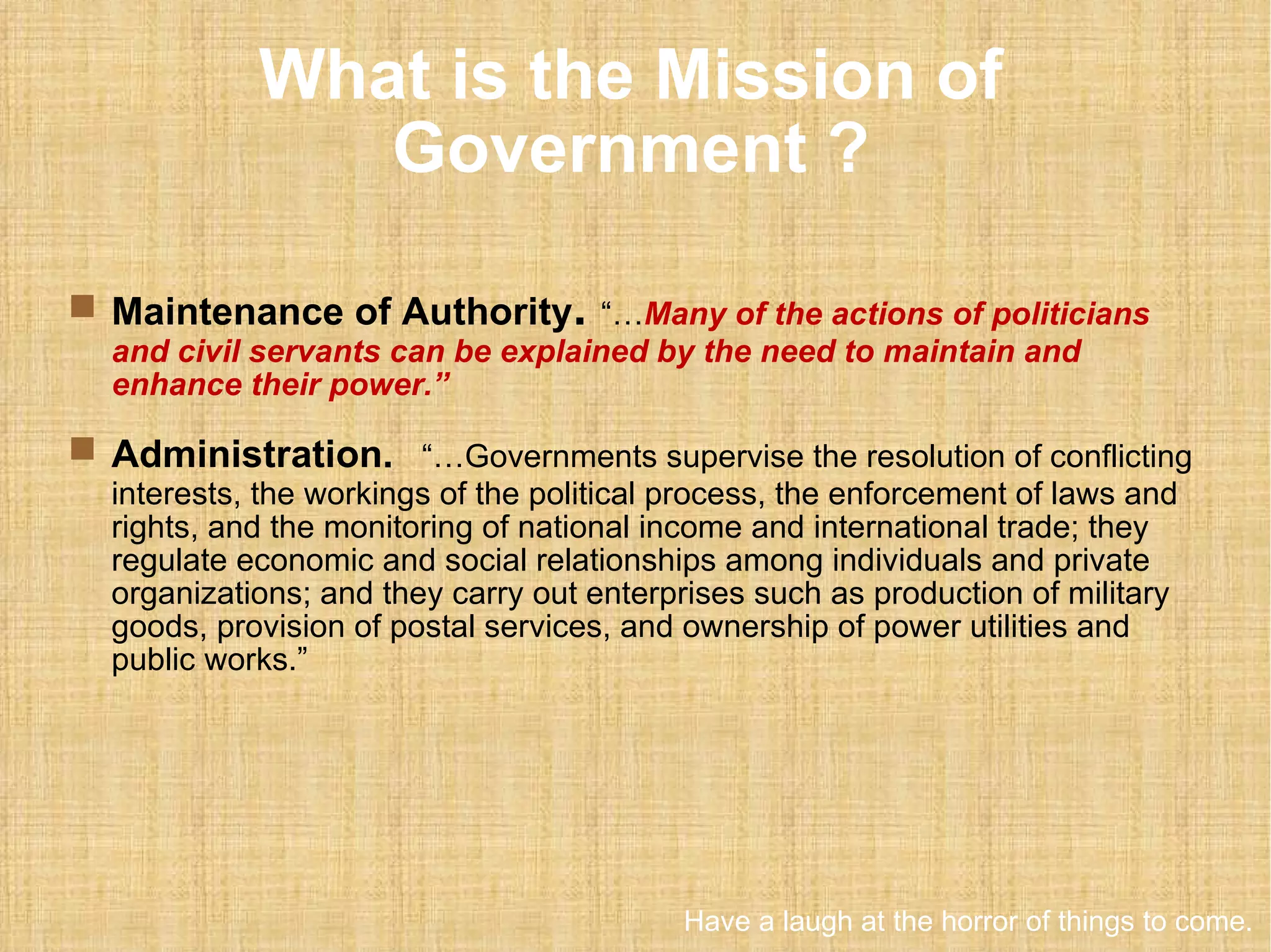 What is the Mission of Government ? Maintenance of Authority .   “… Many of the actions of politicians and civil servants can be explained by the need to maintain and enhance their power.” Administration.   “…Governments supervise the resolution of conflicting interests, the workings of the political process, the enforcement of laws and rights, and the monitoring of national income and international trade; they regulate economic and social relationships among individuals and private organizations; and they carry out enterprises such as production of military goods, provision of postal services, and ownership of power utilities and public works.”  Have a laugh at the horror of things to come. 