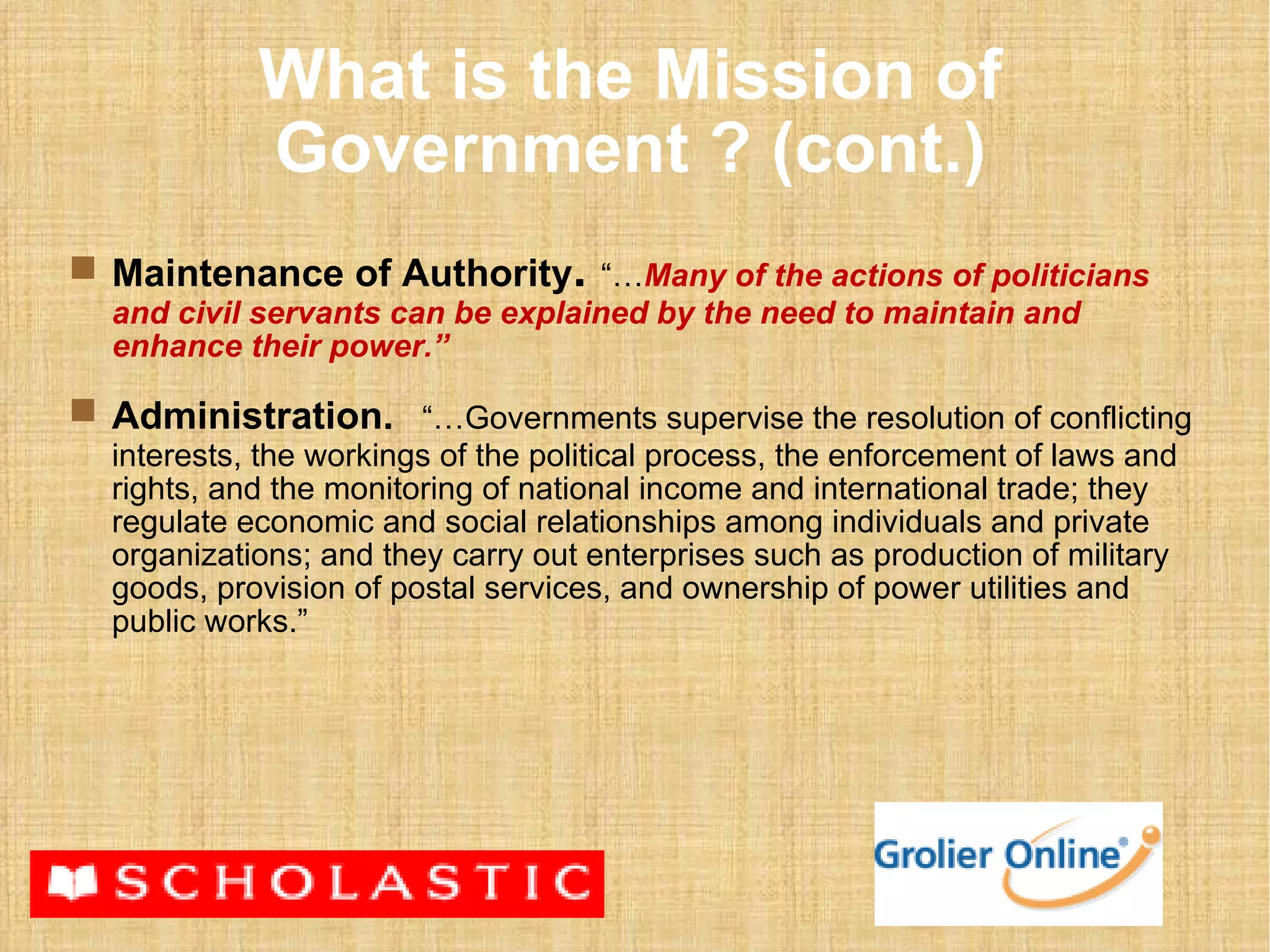What is the Mission of Government ? (cont.) Maintenance of Authority .   “… Many of the actions of politicians and civil servants can be explained by the need to maintain and enhance their power.” Administration.   “…Governments supervise the resolution of conflicting interests, the workings of the political process, the enforcement of laws and rights, and the monitoring of national income and international trade; they regulate economic and social relationships among individuals and private organizations; and they carry out enterprises such as production of military goods, provision of postal services, and ownership of power utilities and public works.”  