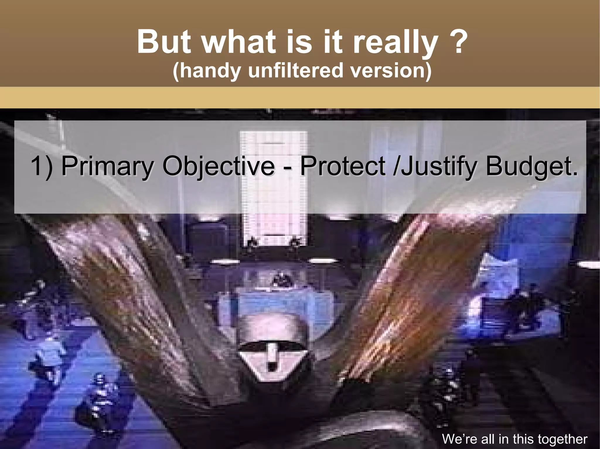 But what is it really ? (handy unfiltered version) 1)  Primary Objective - Protect /Justify Budget. We’re all in this together 