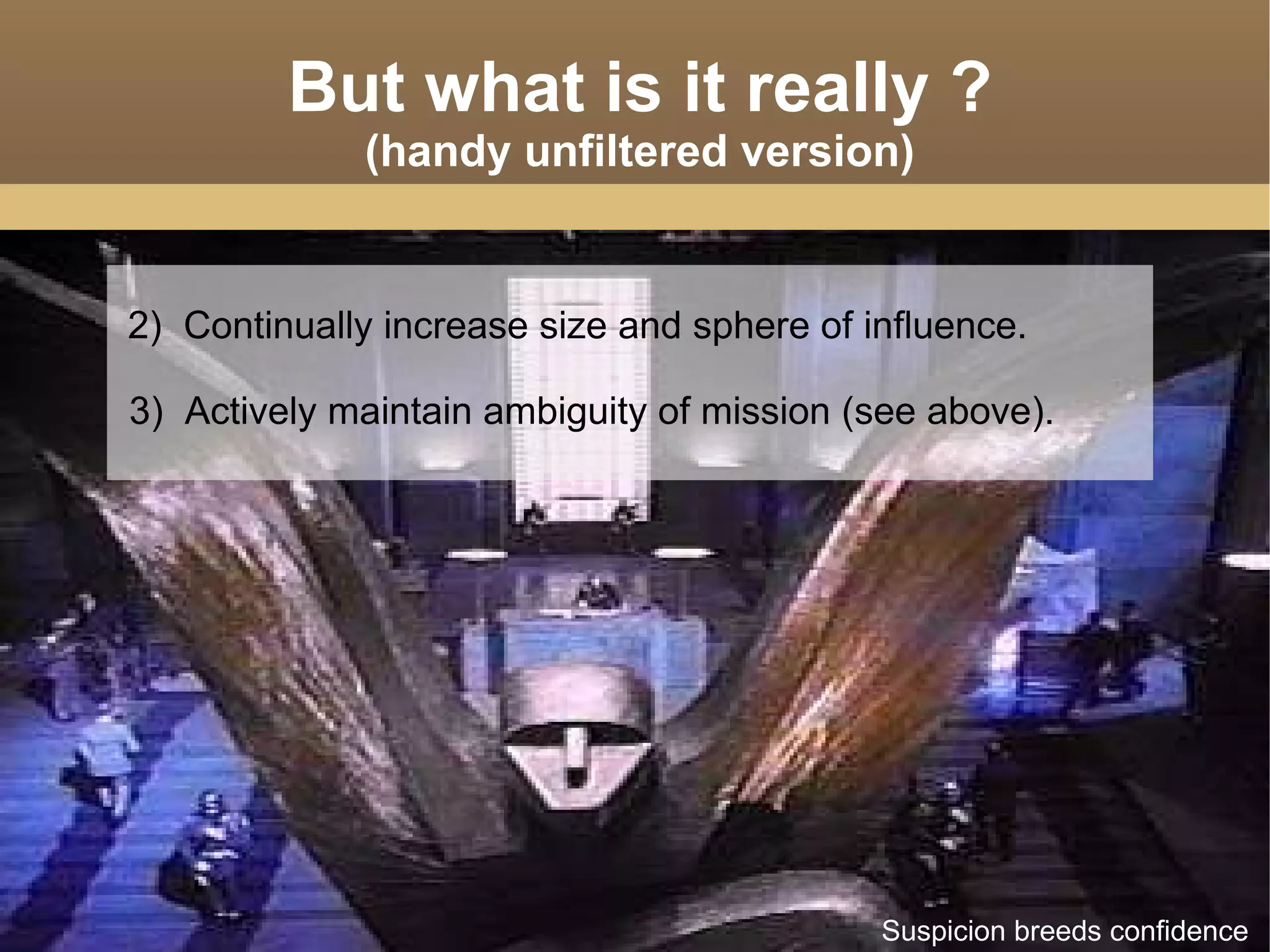 2)  Continually increase size and sphere of influence. 3)  Actively maintain ambiguity of mission (see above). But what is it really ? (handy unfiltered version) Suspicion breeds confidence 