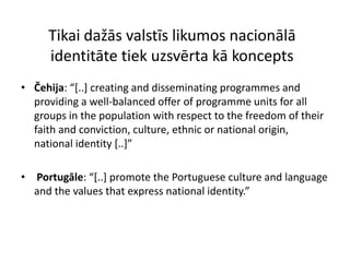 Tikai dažās valstīs likumos nacionālā
     identitāte tiek uzsvērta kā koncepts
• Čehija: “*..+ creating and disseminating programmes and
  providing a well-balanced offer of programme units for all
  groups in the population with respect to the freedom of their
  faith and conviction, culture, ethnic or national origin,
  national identity *..+”

• Portugāle: “*..+ promote the Portuguese culture and language
  and the values that express national identity.”
 