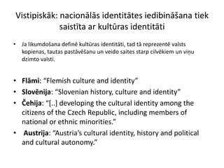Vistipiskāk: nacionālās identitātes iedibināšana tiek
             saistīta ar kultūras identitāti
• Ja likumdošana definē kultūras identitāti, tad tā reprezentē valsts
  kopienas, tautas pastāvēšanu un veido saites starp cilvēkiem un viņu
  dzimto valsti.


• Flāmi: “Flemish culture and identity”
• Slovēnija: “Slovenian history, culture and identity”
• Čehija: “*..+ developing the cultural identity among the
  citizens of the Czech Republic, including members of
  national or ethnic minorities.”
• Austrija: “Austria’s cultural identity, history and political
  and cultural autonomy.”
 