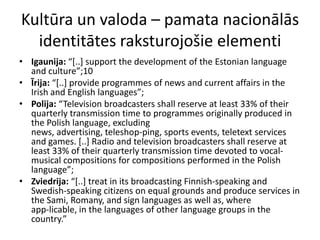 Kultūra un valoda – pamata nacionālās
  identitātes raksturojošie elementi
• Igaunija: “*..+ support the development of the Estonian language
  and culture”;10
• Īrija: “*..+ provide programmes of news and current affairs in the
  Irish and English languages”;
• Polija: “Television broadcasters shall reserve at least 33% of their
  quarterly transmission time to programmes originally produced in
  the Polish language, excluding
  news, advertising, teleshop-ping, sports events, teletext services
  and games. [..] Radio and television broadcasters shall reserve at
  least 33% of their quarterly transmission time devoted to vocal-
  musical compositions for compositions performed in the Polish
  language”;
• Zviedrija: “*..+ treat in its broadcasting Finnish-speaking and
  Swedish-speaking citizens on equal grounds and produce services in
  the Sami, Romany, and sign languages as well as, where
  app-licable, in the languages of other language groups in the
  country.”
 