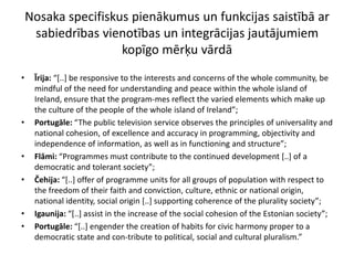 Nosaka specifiskus pienākumus un funkcijas saistībā ar
     sabiedrības vienotības un integrācijas jautājumiem
                     kopīgo mērķu vārdā
•    Īrija: “*..+ be responsive to the interests and concerns of the whole community, be
     mindful of the need for understanding and peace within the whole island of
     Ireland, ensure that the program-mes reflect the varied elements which make up
     the culture of the people of the whole island of Ireland”;
•    Portugāle: “The public television service observes the principles of universality and
     national cohesion, of excellence and accuracy in programming, objectivity and
     independence of information, as well as in functioning and structure”;
•    Flāmi: “Programmes must contribute to the continued development [..] of a
     democratic and tolerant society”;
•    Čehija: “*..+ offer of programme units for all groups of population with respect to
     the freedom of their faith and conviction, culture, ethnic or national origin,
     national identity, social origin [..] supporting coherence of the plurality society”;
•    Igaunija: “*..+ assist in the increase of the social cohesion of the Estonian society”;
•    Portugāle: “*..+ engender the creation of habits for civic harmony proper to a
     democratic state and con-tribute to political, social and cultural pluralism.”
 
