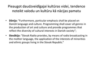 Pieaugot daudzveidīgajai kultūras videi, tendence
    noteikt valodu un kultūru kā nācijas pamatu

• Dānija: “Furthermore, particular emphasis shall be placed on
  Danish language and culture. Programming shall cover all genres in
  the production of art and culture and provide programmes that
  reflect the diversity of cultural interests in Danish society”;
• Slovākija: “Slovak Radio provides, by means of radio broadcasting in
  the mother language, the application of the interests of minorities
  and ethnic groups living in the Slovak Republic.”
 