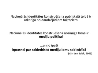 Nacionālās identitātes konstruēšana publiskajā telpā ir
        atkarīga no daudzējādiem faktoriem


Nacionālās identitātes konstruēšanā nozīmīga loma ir
                    mediju politikai

                    ...un jo īpaši
 izpratnei par sabiedrisko mediju lomu sabiedrībā
                                       (Van den Bulck, 2001)
 