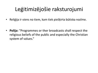 Leģitimizējošie raksturojumi
• Reliģija ir viens no tiem, kam tiek piešķirta būtiska nozīme.


• Polija: “Programmes or ther broadcasts shall respect the
  religious beliefs of the public and especially the Christian
  system of values.”
 