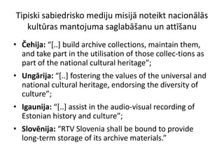 Tipiski sabiedrisko mediju misijā noteikt nacionālās
   kultūras mantojuma saglabāšanu un attīšanu
• Čehija: “*..+ build archive collections, maintain them,
  and take part in the utilisation of those collec-tions as
  part of the national cultural heritage”;
• Ungārija: “*..+ fostering the values of the universal and
  national cultural heritage, endorsing the diversity of
  culture”;
• Igaunija: “*..+ assist in the audio-visual recording of
  Estonian history and culture”;
• Slovēnija: “RTV Slovenia shall be bound to provide
  long-term storage of its archive materials.”
 