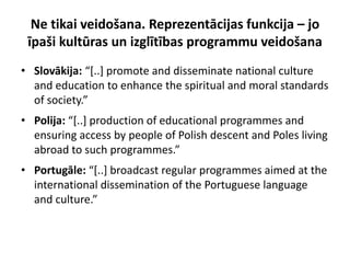 Ne tikai veidošana. Reprezentācijas funkcija – jo
 īpaši kultūras un izglītības programmu veidošana
• Slovākija: “*..+ promote and disseminate national culture
  and education to enhance the spiritual and moral standards
  of society.”
• Polija: “*..+ production of educational programmes and
  ensuring access by people of Polish descent and Poles living
  abroad to such programmes.”
• Portugāle: “*..+ broadcast regular programmes aimed at the
  international dissemination of the Portuguese language
  and culture.”
 